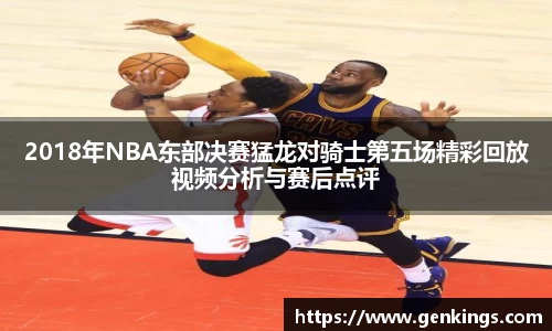 2018年NBA东部决赛猛龙对骑士第五场精彩回放视频分析与赛后点评