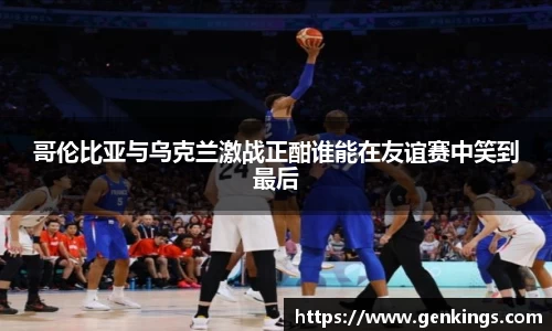 哥伦比亚与乌克兰激战正酣谁能在友谊赛中笑到最后